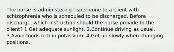 The nurse is administering risperidone to a client with schizophrenia who is scheduled to be discharged. Before discharge, which instruction should the nurse provide to the client? 1.Get adequate sunlight. 2.Continue driving as usual. 3.Avoid foods rich in potassium. 4.Get up slowly when changing positions.