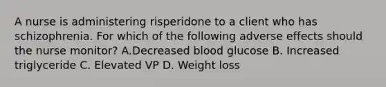 A nurse is administering risperidone to a client who has schizophrenia. For which of the following adverse effects should the nurse monitor? A.Decreased blood glucose B. Increased triglyceride C. Elevated VP D. Weight loss