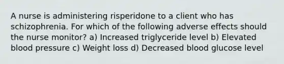 A nurse is administering risperidone to a client who has schizophrenia. For which of the following adverse effects should the nurse monitor? a) Increased triglyceride level b) Elevated blood pressure c) Weight loss d) Decreased blood glucose level