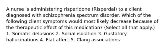 A nurse is administering risperidone (Risperdal) to a client diagnosed with schizophrenia spectrum disorder. Which of the following client symptoms would most likely decrease because of the therapeutic effect of this medication? (Select all that apply.) 1. Somatic delusions 2. Social isolation 3. Gustatory hallucinations 4. Flat affect 5. Clang associations