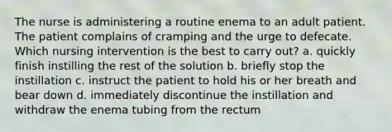 The nurse is administering a routine enema to an adult patient. The patient complains of cramping and the urge to defecate. Which nursing intervention is the best to carry out? a. quickly finish instilling the rest of the solution b. briefly stop the instillation c. instruct the patient to hold his or her breath and bear down d. immediately discontinue the instillation and withdraw the enema tubing from the rectum