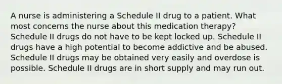 A nurse is administering a Schedule II drug to a patient. What most concerns the nurse about this medication therapy? Schedule II drugs do not have to be kept locked up. Schedule II drugs have a high potential to become addictive and be abused. Schedule II drugs may be obtained very easily and overdose is possible. Schedule II drugs are in short supply and may run out.