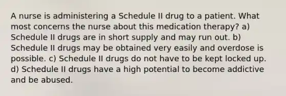 A nurse is administering a Schedule II drug to a patient. What most concerns the nurse about this medication therapy? a) Schedule II drugs are in short supply and may run out. b) Schedule II drugs may be obtained very easily and overdose is possible. c) Schedule II drugs do not have to be kept locked up. d) Schedule II drugs have a high potential to become addictive and be abused.