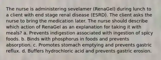 The nurse is administering sevelamer (RenaGel) during lunch to a client with end stage renal disease (ESRD). The client asks the nurse to bring the medication later. The nurse should describe which action of RenaGel as an explanation for taking it with meals? a. Prevents indigestion associated with ingestion of spicy foods. b. Binds with phosphorus in foods and prevents absorption. c. Promotes stomach emptying and prevents gastric reflux. d. Buffers hydrochloric acid and prevents gastric erosion.