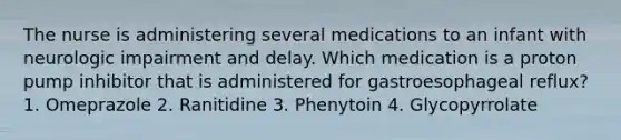 The nurse is administering several medications to an infant with neurologic impairment and delay. Which medication is a proton pump inhibitor that is administered for gastroesophageal reflux? 1. Omeprazole 2. Ranitidine 3. Phenytoin 4. Glycopyrrolate