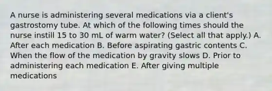 A nurse is administering several medications via a client's gastrostomy tube. At which of the following times should the nurse instill 15 to 30 mL of warm water? (Select all that apply.) A. After each medication B. Before aspirating gastric contents C. When the flow of the medication by gravity slows D. Prior to administering each medication E. After giving multiple medications