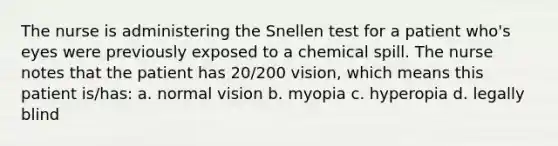 The nurse is administering the Snellen test for a patient who's eyes were previously exposed to a chemical spill. The nurse notes that the patient has 20/200 vision, which means this patient is/has: a. normal vision b. myopia c. hyperopia d. legally blind