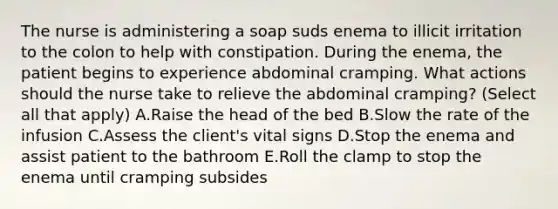 The nurse is administering a soap suds enema to illicit irritation to the colon to help with constipation. During the enema, the patient begins to experience abdominal cramping. What actions should the nurse take to relieve the abdominal cramping? (Select all that apply) A.Raise the head of the bed B.Slow the rate of the infusion C.Assess the client's vital signs D.Stop the enema and assist patient to the bathroom E.Roll the clamp to stop the enema until cramping subsides