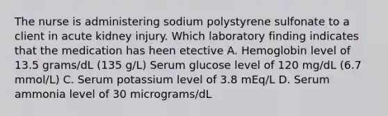 The nurse is administering sodium polystyrene sulfonate to a client in acute kidney injury. Which laboratory finding indicates that the medication has heen etective A. Hemoglobin level of 13.5 grams/dL (135 g/L) Serum glucose level of 120 mg/dL (6.7 mmol/L) C. Serum potassium level of 3.8 mEq/L D. Serum ammonia level of 30 micrograms/dL