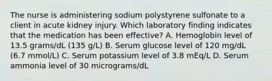 The nurse is administering sodium polystyrene sulfonate to a client in acute kidney injury. Which laboratory finding indicates that the medication has been effective? A. Hemoglobin level of 13.5 grams/dL (135 g/L) B. Serum glucose level of 120 mg/dL (6.7 mmol/L) C. Serum potassium level of 3.8 mEq/L D. Serum ammonia level of 30 micrograms/dL