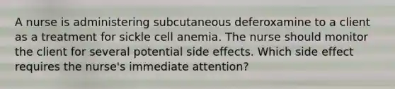 A nurse is administering subcutaneous deferoxamine to a client as a treatment for sickle cell anemia. The nurse should monitor the client for several potential side effects. Which side effect requires the nurse's immediate attention?