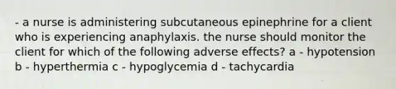 - a nurse is administering subcutaneous epinephrine for a client who is experiencing anaphylaxis. the nurse should monitor the client for which of the following adverse effects? a - hypotension b - hyperthermia c - hypoglycemia d - tachycardia