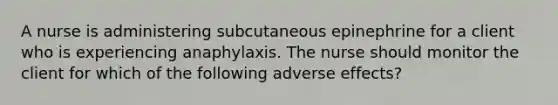 A nurse is administering subcutaneous epinephrine for a client who is experiencing anaphylaxis. The nurse should monitor the client for which of the following adverse effects?