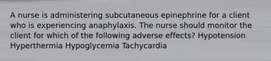 A nurse is administering subcutaneous epinephrine for a client who is experiencing anaphylaxis. The nurse should monitor the client for which of the following adverse effects? Hypotension Hyperthermia Hypoglycemia Tachycardia