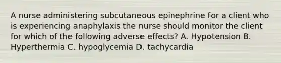 A nurse administering subcutaneous epinephrine for a client who is experiencing anaphylaxis the nurse should monitor the client for which of the following adverse effects? A. Hypotension B. Hyperthermia C. hypoglycemia D. tachycardia