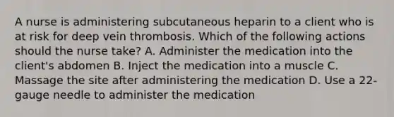 A nurse is administering subcutaneous heparin to a client who is at risk for deep vein thrombosis. Which of the following actions should the nurse take? A. Administer the medication into the client's abdomen B. Inject the medication into a muscle C. Massage the site after administering the medication D. Use a 22-gauge needle to administer the medication