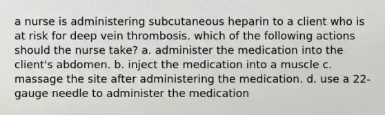 a nurse is administering subcutaneous heparin to a client who is at risk for deep vein thrombosis. which of the following actions should the nurse take? a. administer the medication into the client's abdomen. b. inject the medication into a muscle c. massage the site after administering the medication. d. use a 22-gauge needle to administer the medication