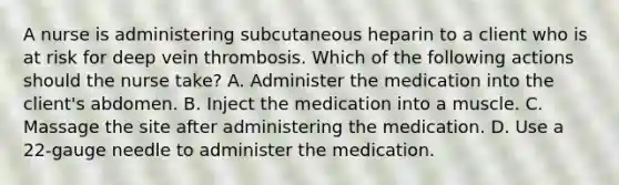 A nurse is administering subcutaneous heparin to a client who is at risk for deep vein thrombosis. Which of the following actions should the nurse take? A. Administer the medication into the client's abdomen. B. Inject the medication into a muscle. C. Massage the site after administering the medication. D. Use a 22-gauge needle to administer the medication.