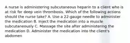 A nurse is administering subcutaneous heparin to a client who is at risk for deep vein thrombosis. Which of the following actions should the nurse take? A. Use a 22-gauge needle to administer the medication B. Inject the medication into a muscle subcutaneously C. Massage the site after administering the medication D. Administer the medication into the client's abdomen