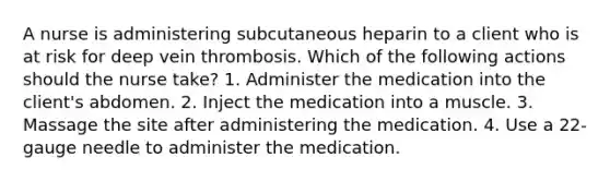 A nurse is administering subcutaneous heparin to a client who is at risk for deep vein thrombosis. Which of the following actions should the nurse take? 1. Administer the medication into the client's abdomen. 2. Inject the medication into a muscle. 3. Massage the site after administering the medication. 4. Use a 22-gauge needle to administer the medication.