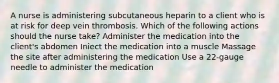 A nurse is administering subcutaneous heparin to a client who is at risk for deep vein thrombosis. Which of the following actions should the nurse take? Administer the medication into the client's abdomen Iniect the medication into a muscle Massage the site after administering the medication Use a 22-gauge needle to administer the medication