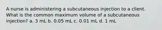 A nurse is administering a subcutaneous injection to a client. What is the common maximum volume of a subcutaneous injection? a. 3 mL b. 0.05 mL c. 0.01 mL d. 1 mL