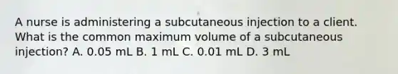 A nurse is administering a subcutaneous injection to a client. What is the common maximum volume of a subcutaneous injection? A. 0.05 mL B. 1 mL C. 0.01 mL D. 3 mL