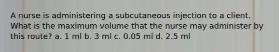 A nurse is administering a subcutaneous injection to a client. What is the maximum volume that the nurse may administer by this route? a. 1 ml b. 3 ml c. 0.05 ml d. 2.5 ml