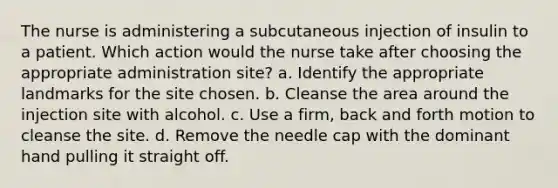 The nurse is administering a subcutaneous injection of insulin to a patient. Which action would the nurse take after choosing the appropriate administration site? a. Identify the appropriate landmarks for the site chosen. b. Cleanse the area around the injection site with alcohol. c. Use a firm, back and forth motion to cleanse the site. d. Remove the needle cap with the dominant hand pulling it straight off.