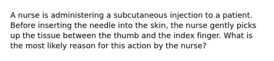 A nurse is administering a subcutaneous injection to a patient. Before inserting the needle into the skin, the nurse gently picks up the tissue between the thumb and the index finger. What is the most likely reason for this action by the nurse?