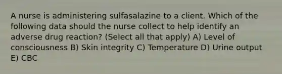 A nurse is administering sulfasalazine to a client. Which of the following data should the nurse collect to help identify an adverse drug reaction? (Select all that apply) A) Level of consciousness B) Skin integrity C) Temperature D) Urine output E) CBC