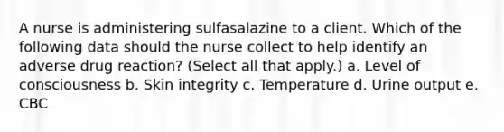 A nurse is administering sulfasalazine to a client. Which of the following data should the nurse collect to help identify an adverse drug reaction? (Select all that apply.) a. Level of consciousness b. Skin integrity c. Temperature d. Urine output e. CBC