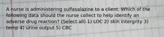 A nurse is administering sulfasalazine to a client. Which of the following data should the nurse collect to help identify an adverse drug reaction? (Select all) 1) LOC 2) skin intergrity 3) temp 4) urine output 5) CBC