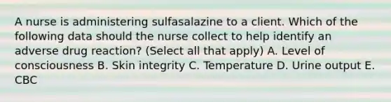 A nurse is administering sulfasalazine to a client. Which of the following data should the nurse collect to help identify an adverse drug reaction? (Select all that apply) A. Level of consciousness B. Skin integrity C. Temperature D. Urine output E. CBC