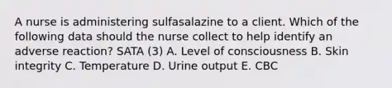 A nurse is administering sulfasalazine to a client. Which of the following data should the nurse collect to help identify an adverse reaction? SATA (3) A. Level of consciousness B. Skin integrity C. Temperature D. Urine output E. CBC