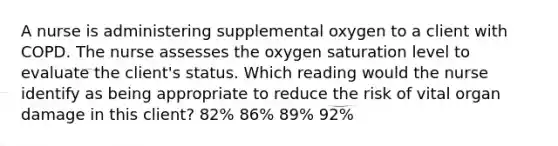 A nurse is administering supplemental oxygen to a client with COPD. The nurse assesses the oxygen saturation level to evaluate the client's status. Which reading would the nurse identify as being appropriate to reduce the risk of vital organ damage in this client? 82% 86% 89% 92%