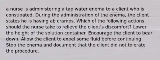 a nurse is administering a tap water enema to a client who is constipated. During the administration of the enema, the client states he is having ab cramps. Which of the following actions should the nurse take to relieve the client's discomfort? Lower the height of the solution container. Encourage the client to bear down. Allow the client to expel some fluid before continuing. Stop the enema and document that the client did not tolerate the procedure.