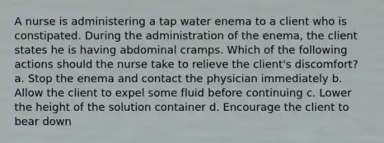 A nurse is administering a tap water enema to a client who is constipated. During the administration of the enema, the client states he is having abdominal cramps. Which of the following actions should the nurse take to relieve the client's discomfort? a. Stop the enema and contact the physician immediately b. Allow the client to expel some fluid before continuing c. Lower the height of the solution container d. Encourage the client to bear down