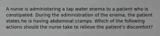 A nurse is administering a tap water enema to a patient who is constipated. During the administration of the enema, the patient states he is having abdominal cramps. Which of the following actions should the nurse take to relieve the patient's discomfort?