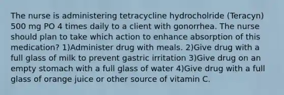 The nurse is administering tetracycline hydrocholride (Teracyn) 500 mg PO 4 times daily to a client with gonorrhea. The nurse should plan to take which action to enhance absorption of this medication? 1)Administer drug with meals. 2)Give drug with a full glass of milk to prevent gastric irritation 3)Give drug on an empty stomach with a full glass of water 4)Give drug with a full glass of orange juice or other source of vitamin C.