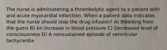 The nurse is administering a thrombolytic agent to a patient with and acute myocardial infarction. When a patient data indicates that the nurse should stop the drug infusion? A) Bleeding from the gums B) An increase in blood pressure C) Decreased level of consciousness D) A nonsustained episode of ventricular tachycardia