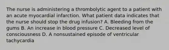 The nurse is administering a thrombolytic agent to a patient with an acute myocardial infarction. What patient data indicates that the nurse should stop the drug infusion? A. Bleeding from the gums B. An increase in blood pressure C. Decreased level of consciousness D. A nonsustained episode of ventricular tachycardia