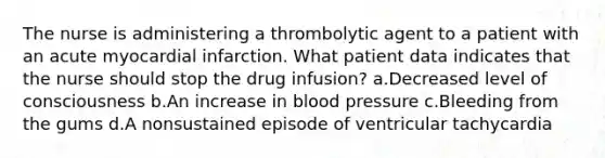 The nurse is administering a thrombolytic agent to a patient with an acute myocardial infarction. What patient data indicates that the nurse should stop the drug infusion? a.Decreased level of consciousness b.An increase in blood pressure c.Bleeding from the gums d.A nonsustained episode of ventricular tachycardia