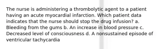 The nurse is administering a thrombolytic agent to a patient having an acute myocardial infarction. Which patient data indicates that the nurse should stop the drug infusion? a. Bleeding from the gums b. An increase in blood pressure c. Decreased level of consciousness d. A nonsustained episode of ventricular tachycardia