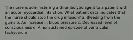 The nurse is administering a thrombolytic agent to a patient with an acute myocardial infarction. What patient data indicates that the nurse should stop the drug infusion? a. Bleeding from the gums b. An increase in blood pressure c. Decreased level of consciousness d. A nonsustained episode of ventricular tachycardia