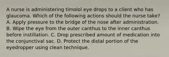 A nurse is administering timolol eye drops to a client who has glaucoma. Which of the following actions should the nurse take? A. Apply pressure to the bridge of the nose after administration. B. Wipe the eye from the outer canthus to the inner canthus before instillation. C. Drop prescribed amount of medication into the conjunctival sac. D. Protect the distal portion of the eyedropper using clean technique.