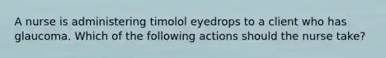 A nurse is administering timolol eyedrops to a client who has glaucoma. Which of the following actions should the nurse take?