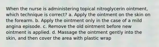 When the nurse is administering topical nitroglycerin ointment, which technique is correct? a. Apply the ointment on the skin on the forearm. b. Apply the ointment only in the case of a mild angina episode. c. Remove the old ointment before new ointment is applied. d. Massage the ointment gently into the skin, and then cover the area with plastic wrap