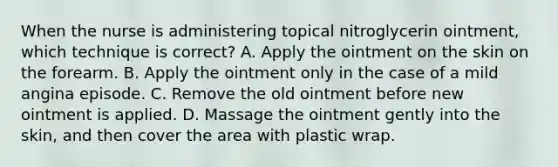 When the nurse is administering topical nitroglycerin ointment, which technique is correct? A. Apply the ointment on the skin on the forearm. B. Apply the ointment only in the case of a mild angina episode. C. Remove the old ointment before new ointment is applied. D. Massage the ointment gently into the skin, and then cover the area with plastic wrap.