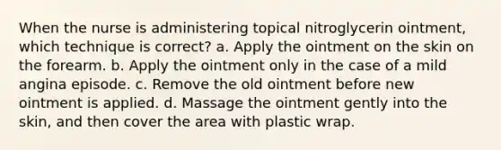 When the nurse is administering topical nitroglycerin ointment, which technique is correct? a. Apply the ointment on the skin on the forearm. b. Apply the ointment only in the case of a mild angina episode. c. Remove the old ointment before new ointment is applied. d. Massage the ointment gently into the skin, and then cover the area with plastic wrap.